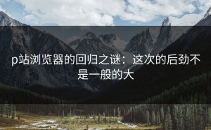 p站浏览器的回归之谜：这次的后劲不是一般的大
