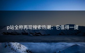p站全称再现搜索热潮：它值得一提