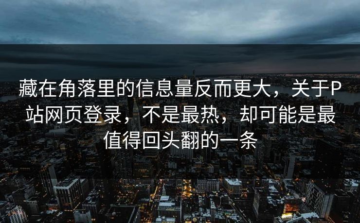 藏在角落里的信息量反而更大，关于P站网页登录，不是最热，却可能是最值得回头翻的一条