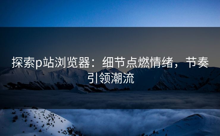 探索p站浏览器:细节点燃情绪,节奏引领潮流 探索p站浏览器:细节点燃情绪,节奏引领潮流