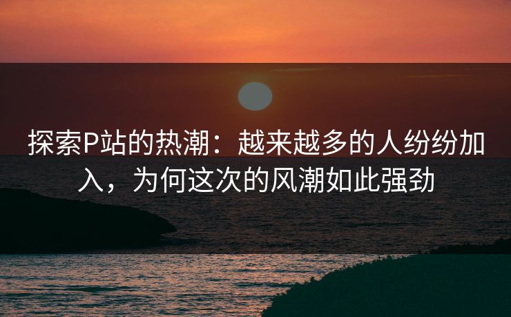探索P站的热潮:越来越多的人纷纷加入,为何这次的风潮如此强劲 探索P站的热潮:越来越多的人纷纷加入,为何这次的风潮如此强劲
