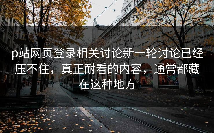 p站网页登录相关讨论新一轮讨论已经压不住,真正耐看的内容,通常都藏在这种地方 p站网页登录相关讨论新一轮讨论已经压不住,真正耐看的内容,通常都藏在这种地方