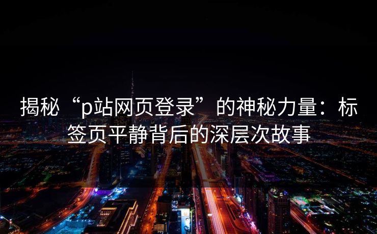 揭秘“p站网页登录”的神秘力量:标签页平静背后的深层次故事 揭秘“p站网页登录”的神秘力量:标签页平静背后的深层次故事