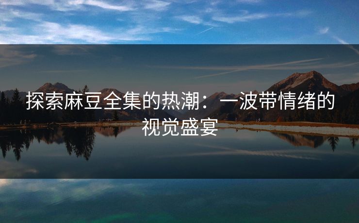 探索麻豆全集的热潮:一波带情绪的视觉盛宴 探索麻豆全集的热潮:一波带情绪的视觉盛宴