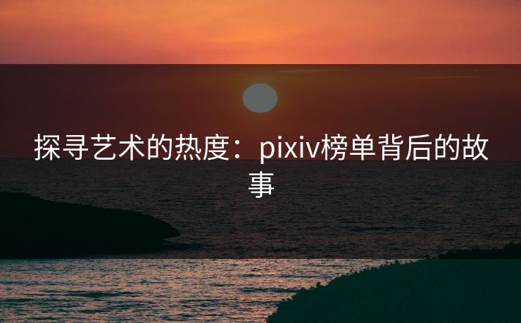 探寻艺术的热度:pixiv榜单背后的故事 探寻艺术的热度:pixiv榜单背后的故事