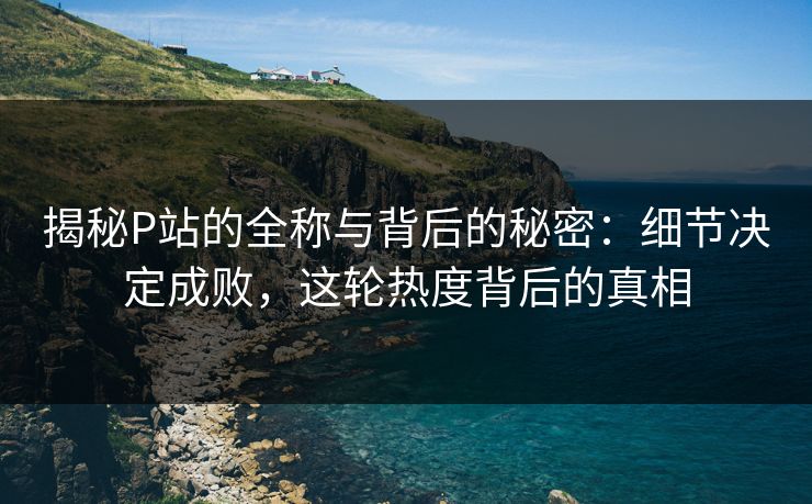揭秘P站的全称与背后的秘密:细节决定成败,这轮热度背后的真相 揭秘P站的全称与背后的秘密:细节决定成败,这轮热度背后的真相