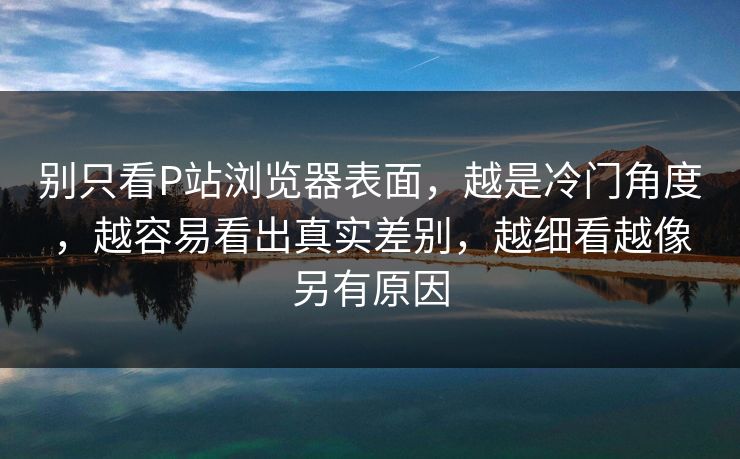 别只看P站浏览器表面，越是冷门角度，越容易看出真实差别，越细看越像另有原因
