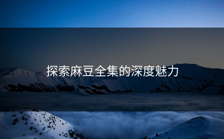 探索麻豆全集的深度魅力 探索麻豆全集的深度魅力