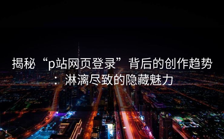 揭秘“p站网页登录”背后的创作趋势：淋漓尽致的隐藏魅力