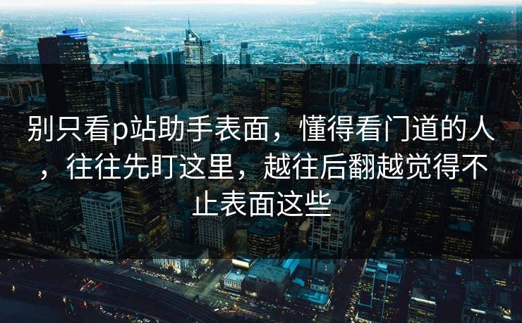 别只看p站助手表面,懂得看门道的人,往往先盯这里,越往后翻越觉得不止表面这些 别只看p站助手表面,懂得看门道的人,往往先盯这里,越往后翻越觉得不止表面这些