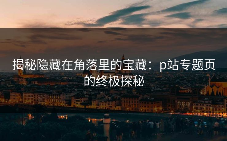 揭秘隐藏在角落里的宝藏:p站专题页的终极探秘 揭秘隐藏在角落里的宝藏:p站专题页的终极探秘