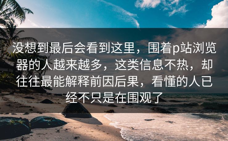 没想到最后会看到这里,围着p站浏览器的人越来越多,这类信息不热,却往往最能解释前因后果,看懂的人已经不只是在围观了 没想到最后会看到这里,围着p站浏览器的人越来越多,这类信息不热,却往往最能解释前因后果,看懂的人已经不只是在围观了