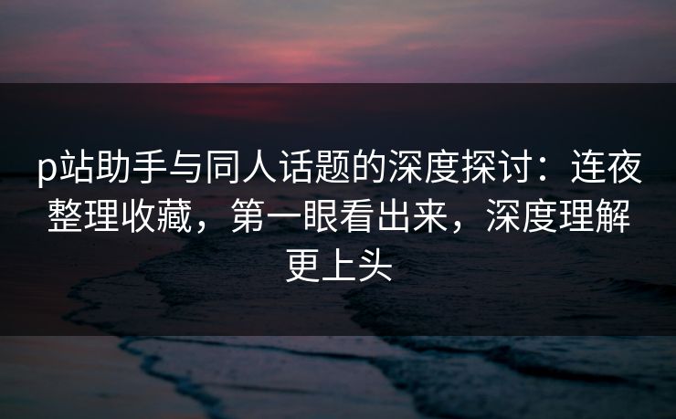 p站助手与同人话题的深度探讨:连夜整理收藏,第一眼看出来,深度理解更上头 p站助手与同人话题的深度探讨:连夜整理收藏,第一眼看出来,深度理解更上头