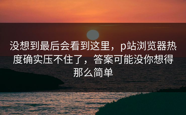 没想到最后会看到这里,p站浏览器热度确实压不住了,答案可能没你想得那么简单 没想到最后会看到这里,p站浏览器热度确实压不住了,答案可能没你想得那么简单