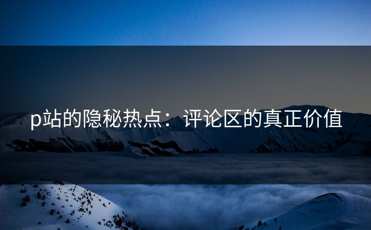 p站的隐秘热点:评论区的真正价值 p站的隐秘热点:评论区的真正价值