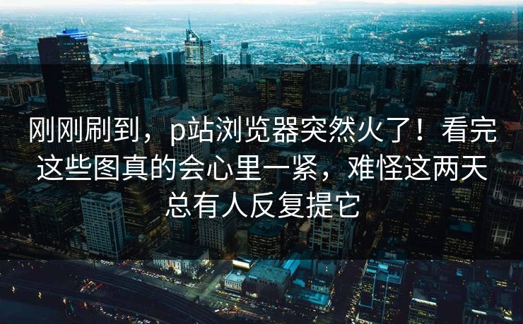刚刚刷到,p站浏览器突然火了!看完这些图真的会心里一紧,难怪这两天总有人反复提它 刚刚刷到,p站浏览器突然火了!看完这些图真的会心里一紧,难怪这两天总有人反复提它