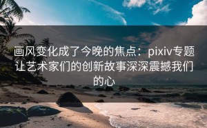画风变化成了今晚的焦点：pixiv专题让艺术家们的创新故事深深震撼我们的心