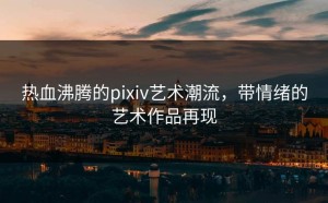热血沸腾的pixiv艺术潮流，带情绪的艺术作品再现