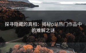探寻隐藏的真相：揭秘p站热门作品中的难解之谜