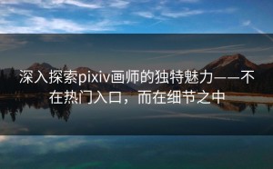 深入探索pixiv画师的独特魅力——不在热门入口，而在细节之中