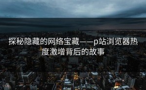 探秘隐藏的网络宝藏——p站浏览器热度激增背后的故事