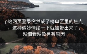 p站网页登录突然成了榜单区里的焦点，这种微妙情绪一下就被带出来了，越细看越像另有原因