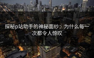 探秘p站助手的神秘面纱：为什么每一次都令人惊叹