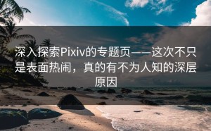 深入探索Pixiv的专题页——这次不只是表面热闹，真的有不为人知的深层原因