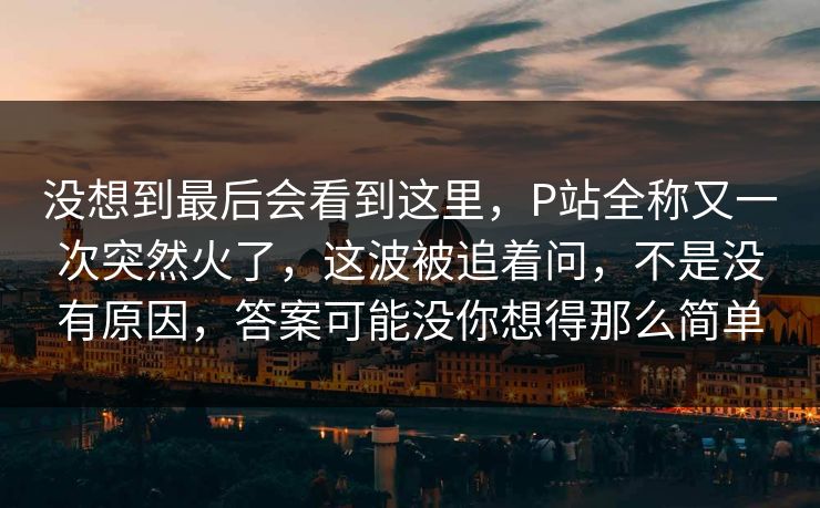 没想到最后会看到这里，P站全称又一次突然火了，这波被追着问，不是没有原因，答案可能没你想得那么简单
