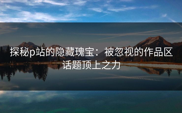 探秘p站的隐藏瑰宝:被忽视的作品区话题顶上之力 探秘p站的隐藏瑰宝:被忽视的作品区话题顶上之力