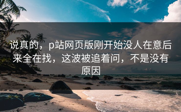 说真的，p站网页版刚开始没人在意后来全在找，这波被追着问，不是没有原因