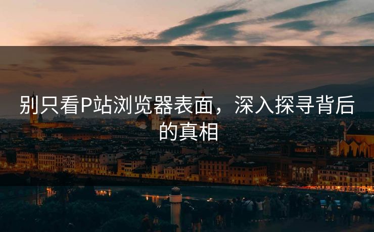 别只看P站浏览器表面,深入探寻背后的真相 别只看P站浏览器表面,深入探寻背后的真相