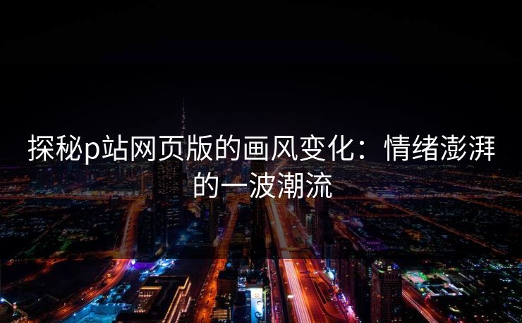 探秘p站网页版的画风变化:情绪澎湃的一波潮流 探秘p站网页版的画风变化:情绪澎湃的一波潮流