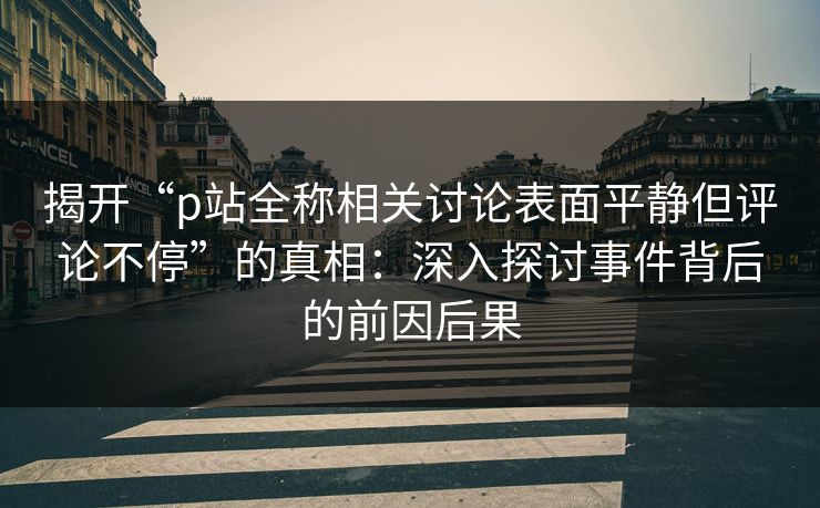 揭开“p站全称相关讨论表面平静但评论不停”的真相:深入探讨事件背后的前因后果 揭开“p站全称相关讨论表面平静但评论不停”的真相:深入探讨事件背后的前因后果