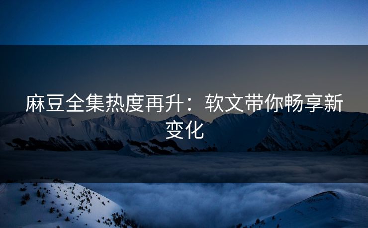 麻豆全集热度再升:软文带你畅享新变化 麻豆全集热度再升:软文带你畅享新变化