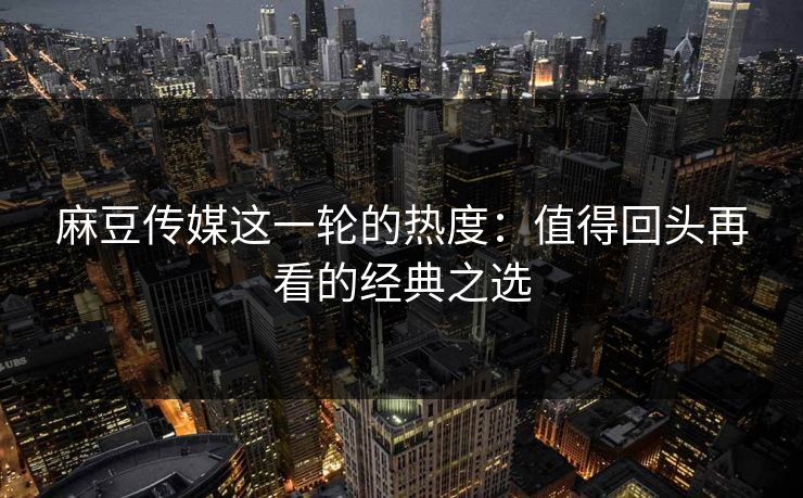 麻豆传媒这一轮的热度:值得回头再看的经典之选 麻豆传媒这一轮的热度:值得回头再看的经典之选