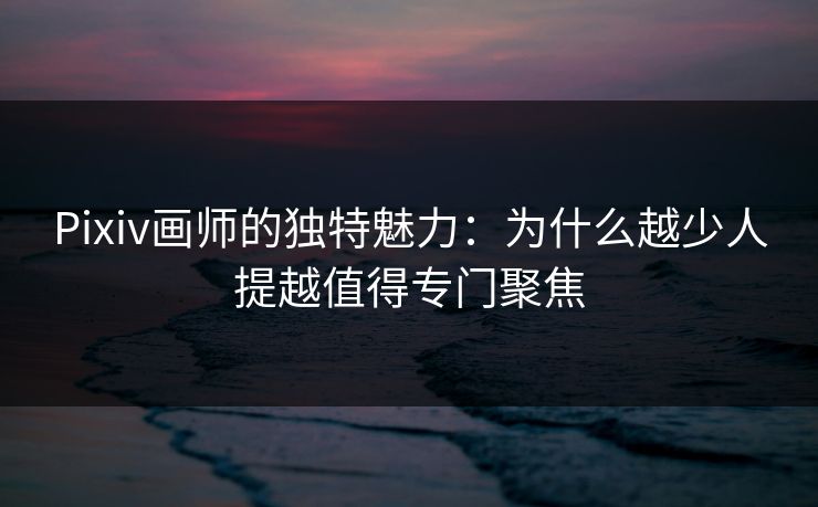 Pixiv画师的独特魅力:为什么越少人提越值得专门聚焦 Pixiv画师的独特魅力:为什么越少人提越值得专门聚焦