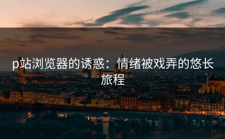 p站浏览器的诱惑:情绪被戏弄的悠长旅程 p站浏览器的诱惑:情绪被戏弄的悠长旅程