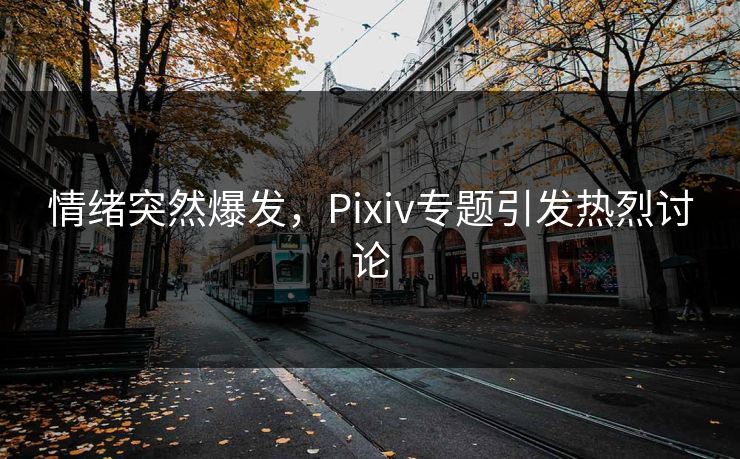 情绪突然爆发,Pixiv专题引发热烈讨论 情绪突然爆发,Pixiv专题引发热烈讨论