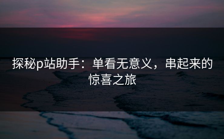 探秘p站助手:单看无意义,串起来的惊喜之旅 探秘p站助手:单看无意义,串起来的惊喜之旅