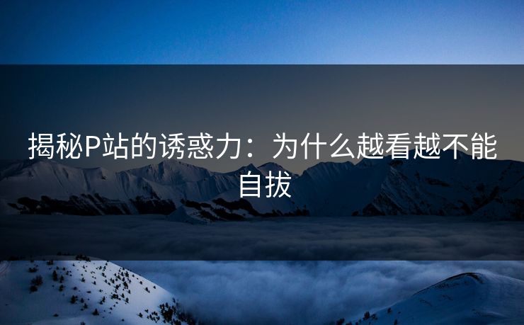 揭秘P站的诱惑力:为什么越看越不能自拔 揭秘P站的诱惑力:为什么越看越不能自拔