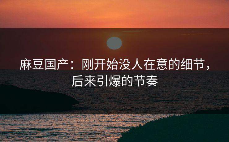 麻豆国产:刚开始没人在意的细节,后来引爆的节奏 麻豆国产:刚开始没人在意的细节,后来引爆的节奏