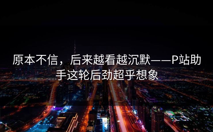 原本不信,后来越看越沉默——P站助手这轮后劲超乎想象 原本不信,后来越看越沉默——P站助手这轮后劲超乎想象
