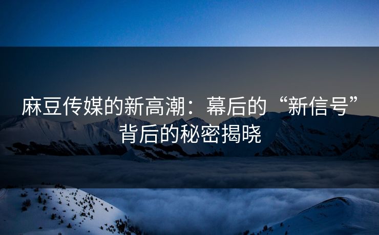 麻豆传媒的新高潮：幕后的“新信号”背后的秘密揭晓