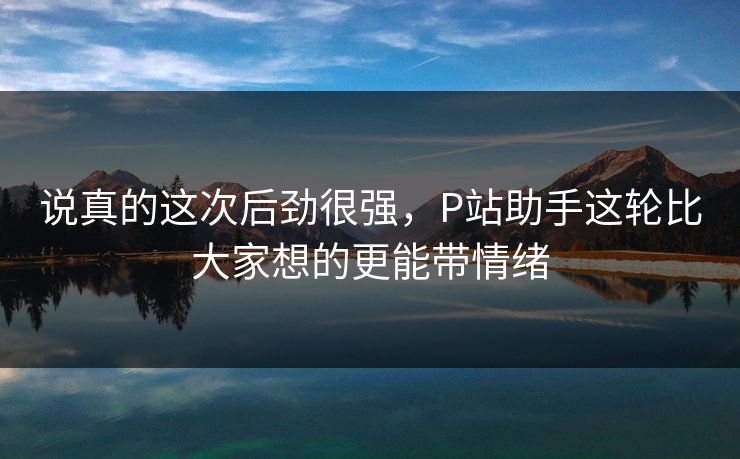 说真的这次后劲很强,P站助手这轮比大家想的更能带情绪 说真的这次后劲很强,P站助手这轮比大家想的更能带情绪