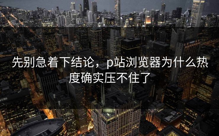先别急着下结论,p站浏览器为什么热度确实压不住了 先别急着下结论,p站浏览器为什么热度确实压不住了