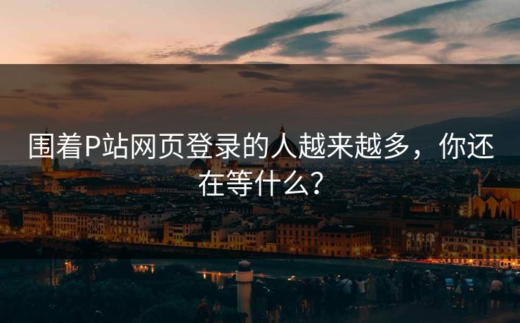 围着P站网页登录的人越来越多,你还在等什么? 围着P站网页登录的人越来越多,你还在等什么?
