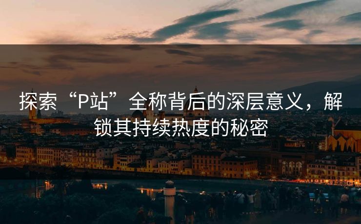 探索“P站”全称背后的深层意义,解锁其持续热度的秘密 探索“P站”全称背后的深层意义,解锁其持续热度的秘密